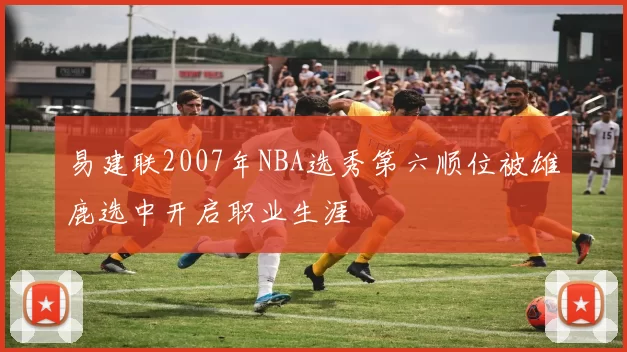 易建联2007年NBA选秀第六顺位被雄鹿选中开启职业生涯