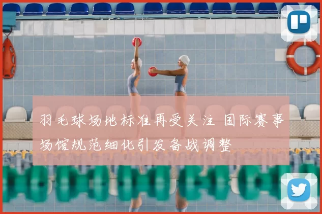 羽毛球场地标准再受关注 国际赛事场馆规范细化引发备战调整