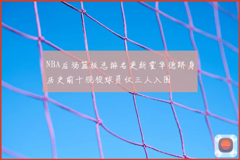 NBA后场篮板总排名更新霍华德跻身历史前十现役球员仅三人入围