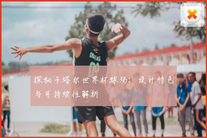 探秘卡塔尔世界杯球场：设计特色与可持续性解析