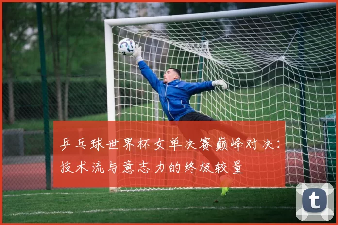 乒乓球世界杯女单决赛巅峰对决：技术流与意志力的终极较量