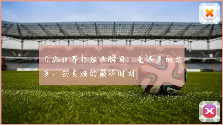 日韩世界杯经典瞬间：重温罗纳尔多、安贞焕的巅峰时刻
