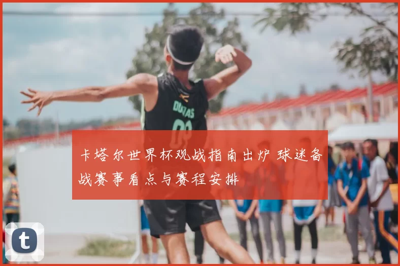 卡塔尔世界杯观战指南出炉 球迷备战赛事看点与赛程安排