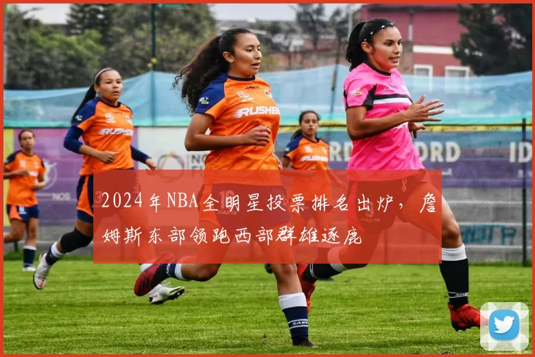 2024年NBA全明星投票排名出炉，詹姆斯东部领跑西部群雄逐鹿