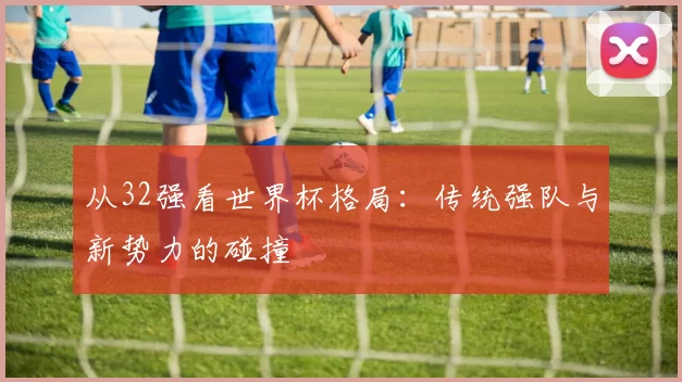 从32强看世界杯格局：传统强队与新势力的碰撞