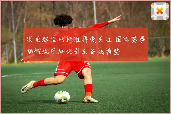 羽毛球场地标准再受关注 国际赛事场馆规范细化引发备战调整