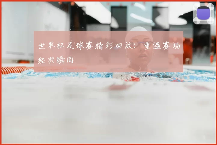 世界杯足球赛精彩回放:重温赛场经典瞬间
