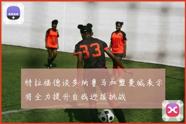 特拉福德谈多纳鲁马加盟曼城表示将全力提升自我迎接挑战