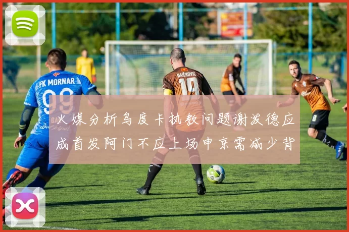 火媒分析乌度卡执教问题谢泼德应成首发阿门不应上场申京需减少背打次数