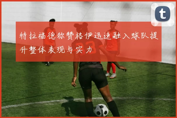 特拉福德称赞格伊迅速融入球队提升整体表现与实力