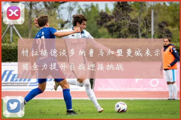 特拉福德谈多纳鲁马加盟曼城表示将全力提升自我迎接挑战