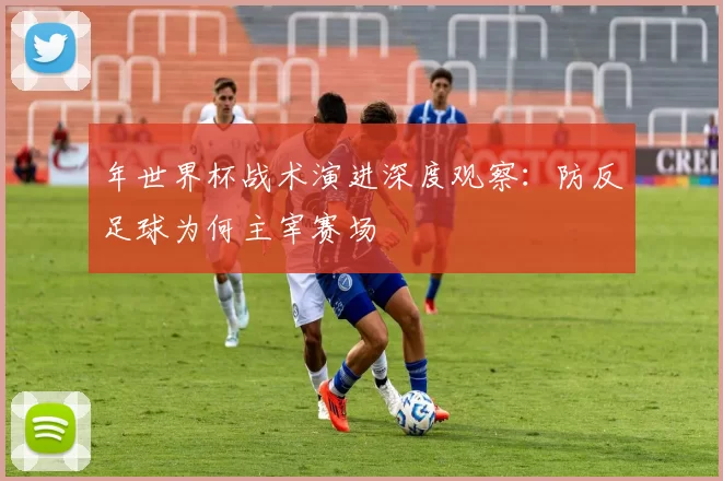 年世界杯战术演进深度观察：防反足球为何主宰赛场