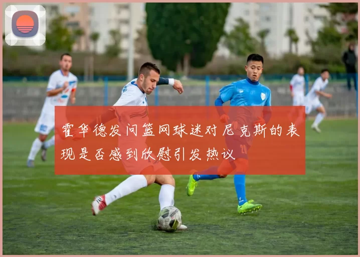 霍华德发问篮网球迷对尼克斯的表现是否感到欣慰引发热议