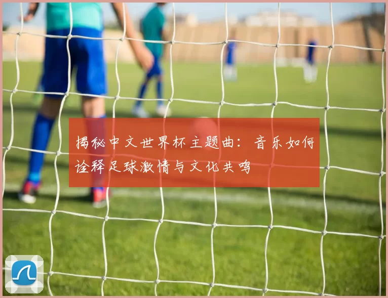 揭秘中文世界杯主题曲：音乐如何诠释足球激情与文化共鸣