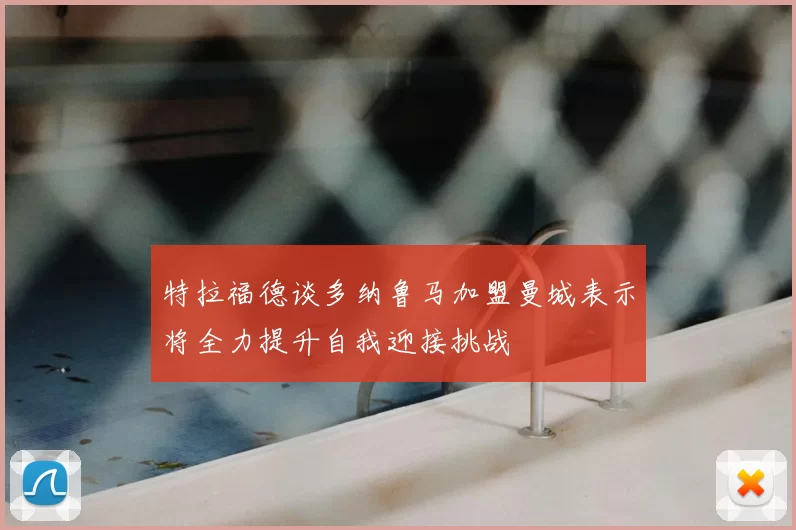 特拉福德谈多纳鲁马加盟曼城表示将全力提升自我迎接挑战