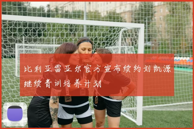 比利亚雷亚尔官方宣布续约刘凯源继续青训培养计划