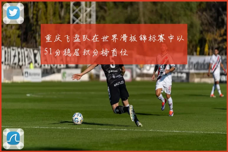 重庆飞盘队在世界滑板锦标赛中以51分稳居积分榜首位