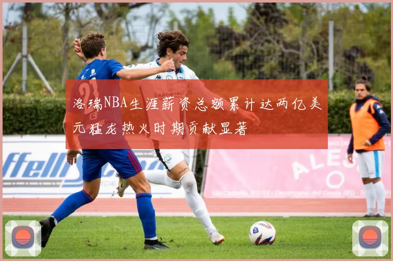 洛瑞NBA生涯薪资总额累计达两亿美元猛龙热火时期贡献显著
