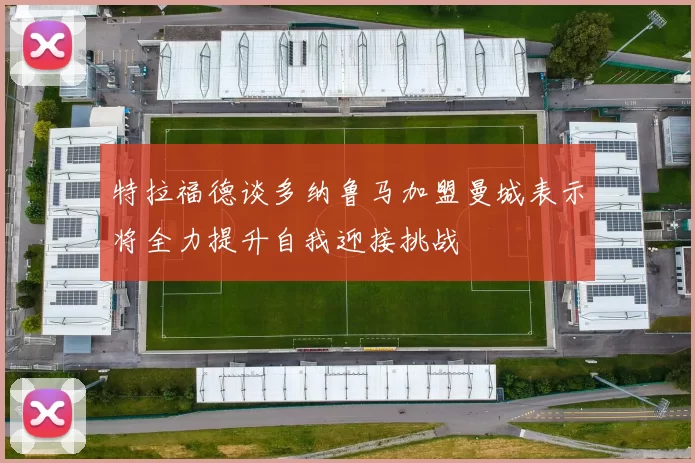 特拉福德谈多纳鲁马加盟曼城表示将全力提升自我迎接挑战