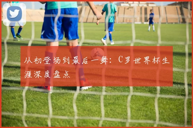 从初登场到最后一舞:C罗世界杯生涯深度盘点