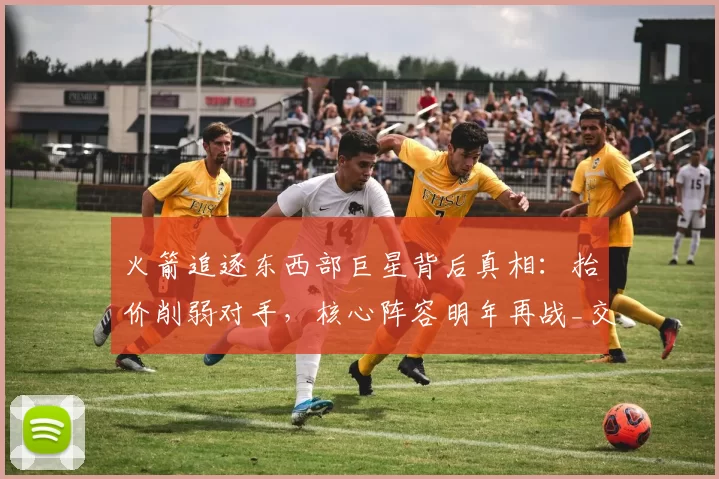 火箭追逐东西部巨星背后真相：抬价削弱对手，核心阵容明年再战_交易_球员_本赛季