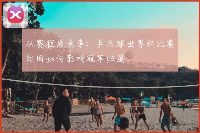 从赛程看竞争：乒乓球世界杯比赛时间如何影响冠军归属