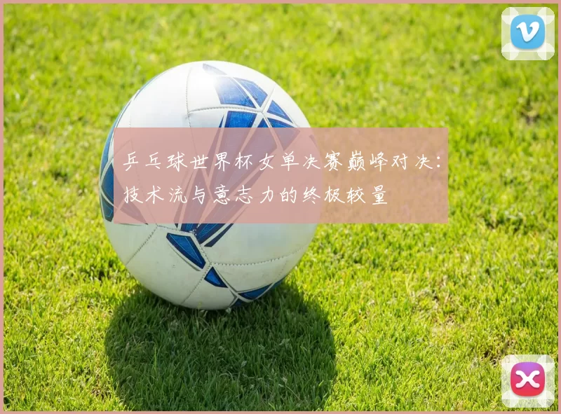 乒乓球世界杯女单决赛巅峰对决:技术流与意志力的终极较量