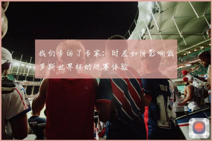 我们专访了专家：时差如何影响俄罗斯世界杯的观赛体验