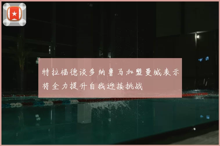 特拉福德谈多纳鲁马加盟曼城表示将全力提升自我迎接挑战