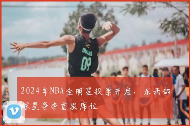 2024年NBA全明星投票开启，东西部球星争夺首发席位