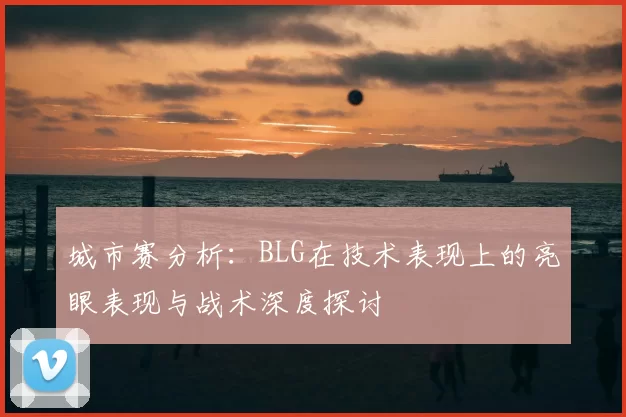 城市赛分析：BLG在技术表现上的亮眼表现与战术深度探讨