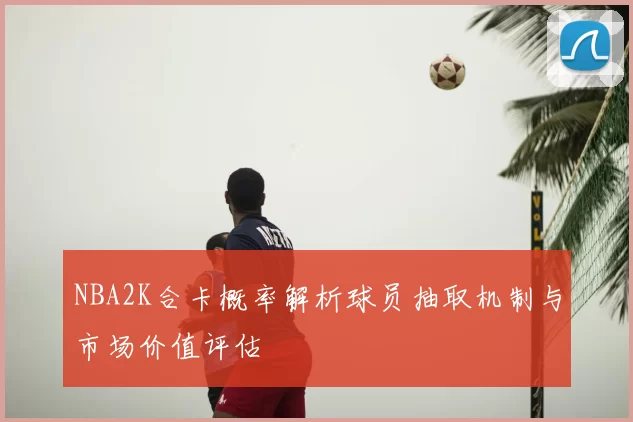 NBA2K合卡概率解析球员抽取机制与市场价值评估