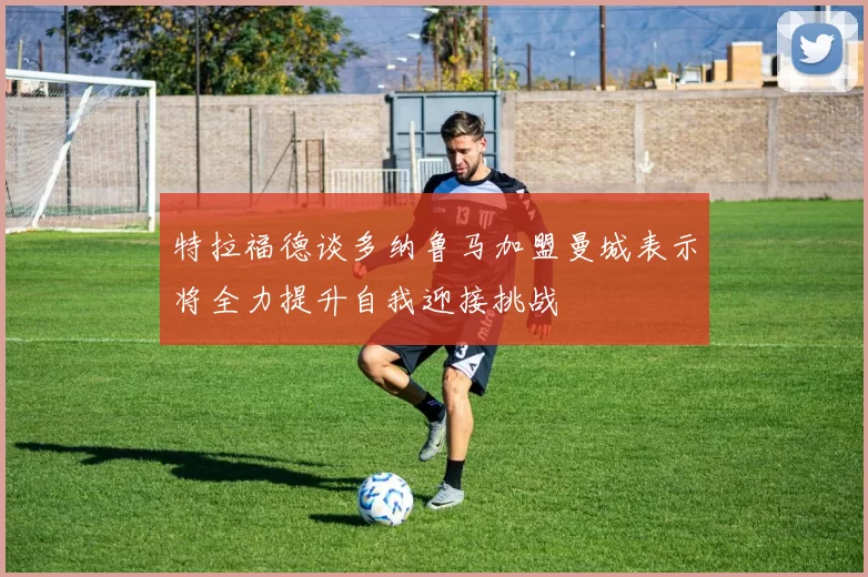 特拉福德谈多纳鲁马加盟曼城表示将全力提升自我迎接挑战