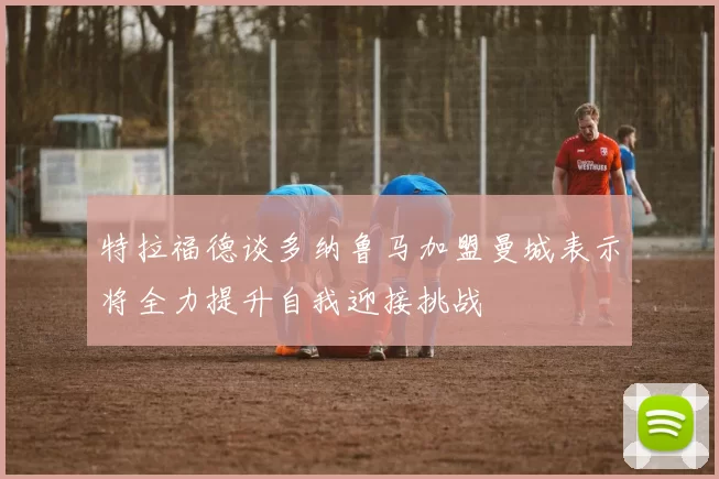 特拉福德谈多纳鲁马加盟曼城表示将全力提升自我迎接挑战