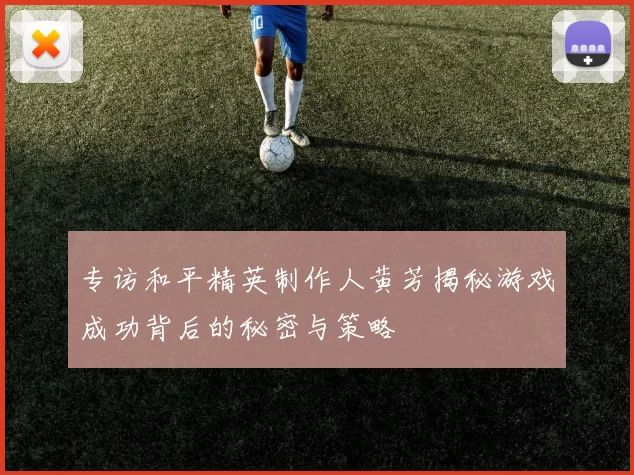 专访和平精英制作人黄芳揭秘游戏成功背后的秘密与策略