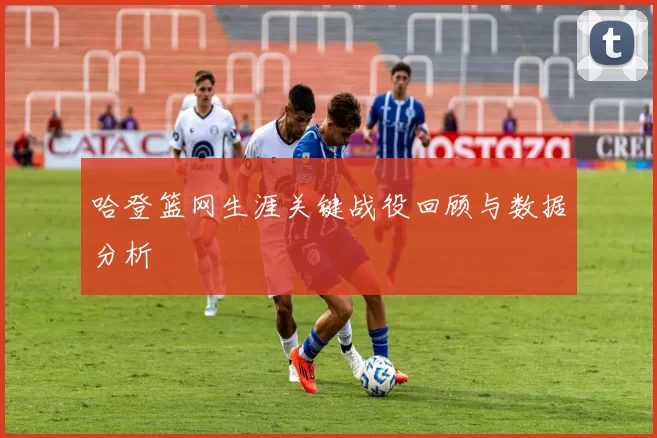 哈登篮网生涯关键战役回顾与数据分析