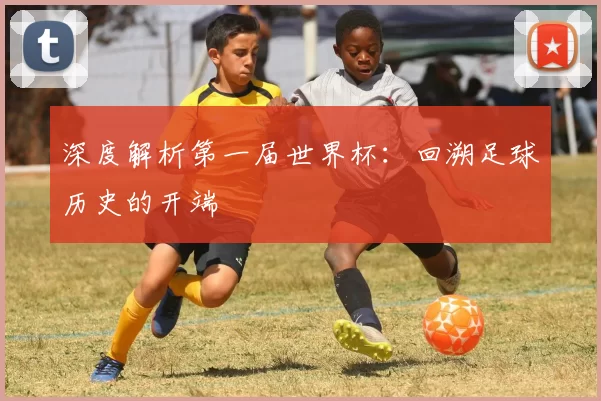 深度解析第一届世界杯:回溯足球历史的开端