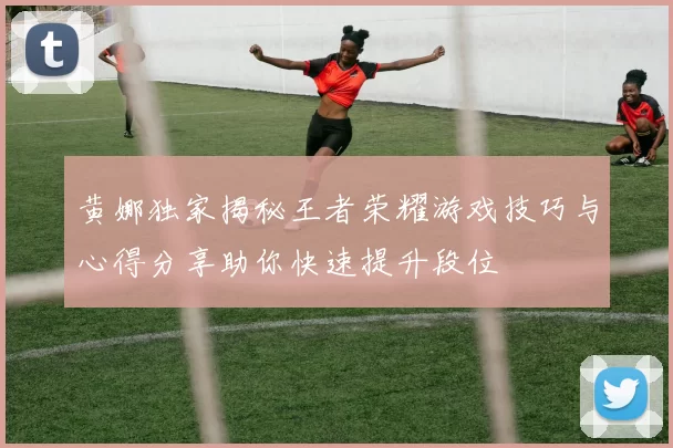 黄娜独家揭秘王者荣耀游戏技巧与心得分享助你快速提升段位