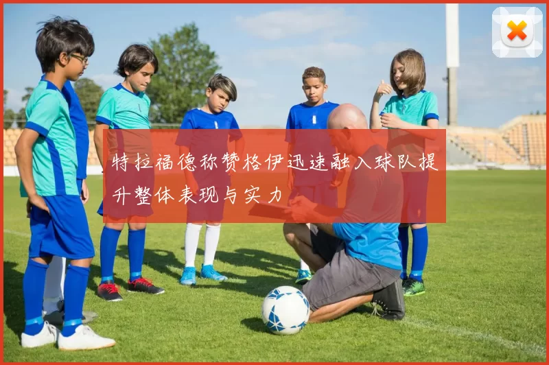 特拉福德称赞格伊迅速融入球队提升整体表现与实力