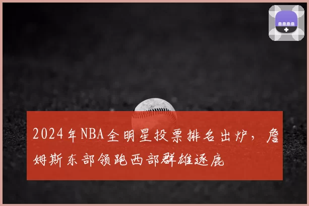 2024年NBA全明星投票排名出炉，詹姆斯东部领跑西部群雄逐鹿