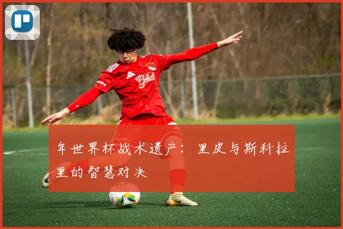 年世界杯战术遗产:里皮与斯科拉里的智慧对决