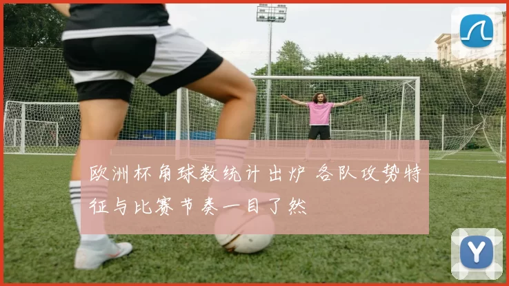 欧洲杯角球数统计出炉 各队攻势特征与比赛节奏一目了然