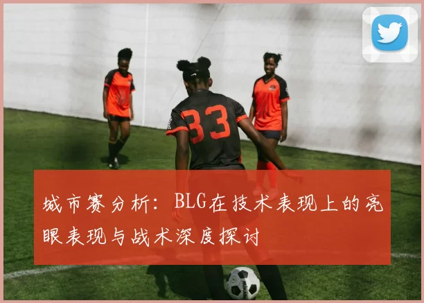 城市赛分析：BLG在技术表现上的亮眼表现与战术深度探讨