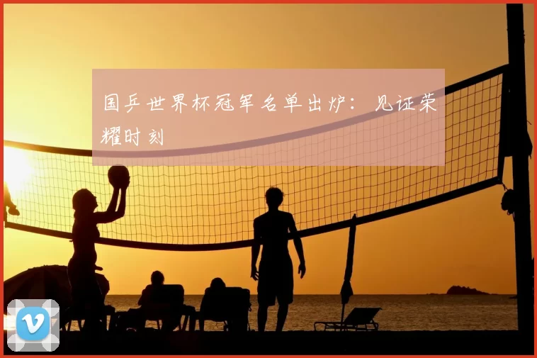 国乒世界杯冠军名单出炉：见证荣耀时刻