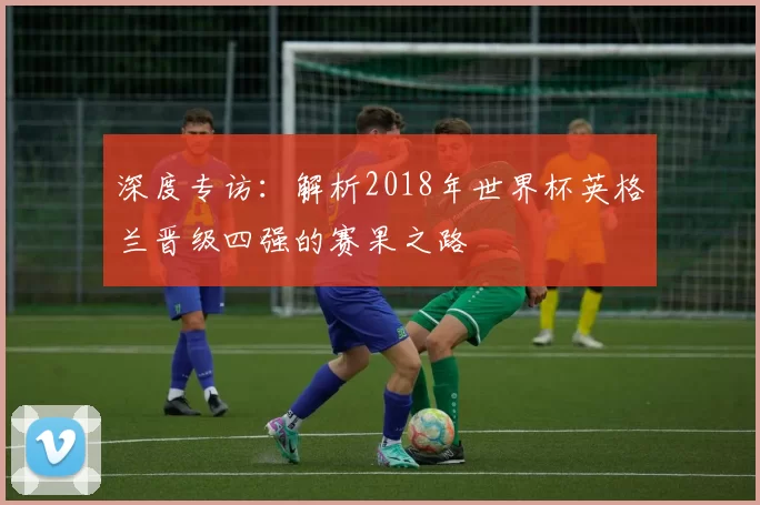 深度专访：解析2018年世界杯英格兰晋级四强的赛果之路