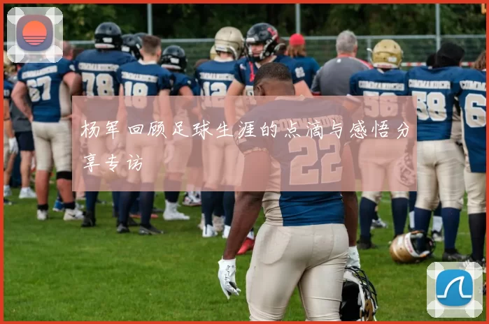 杨军回顾足球生涯的点滴与感悟分享专访