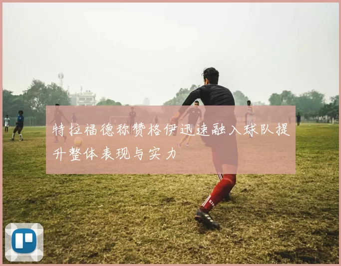 特拉福德称赞格伊迅速融入球队提升整体表现与实力
