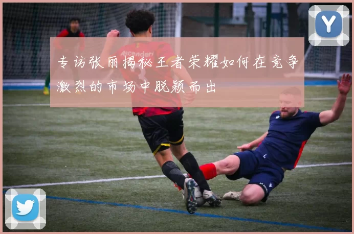 专访张丽揭秘王者荣耀如何在竞争激烈的市场中脱颖而出