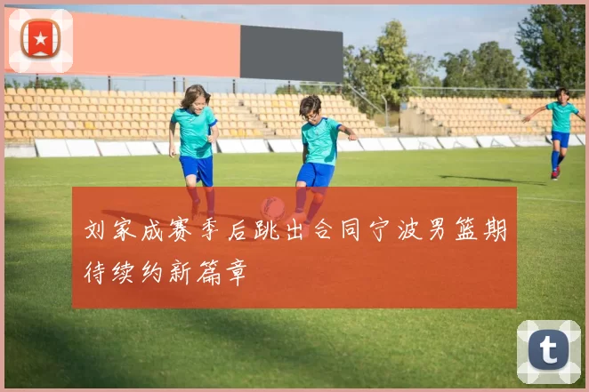 刘家成赛季后跳出合同宁波男篮期待续约新篇章