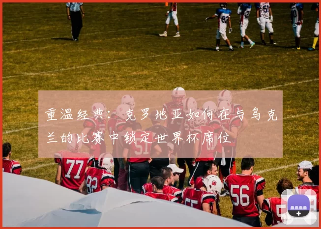 重温经典：克罗地亚如何在与乌克兰的比赛中锁定世界杯席位